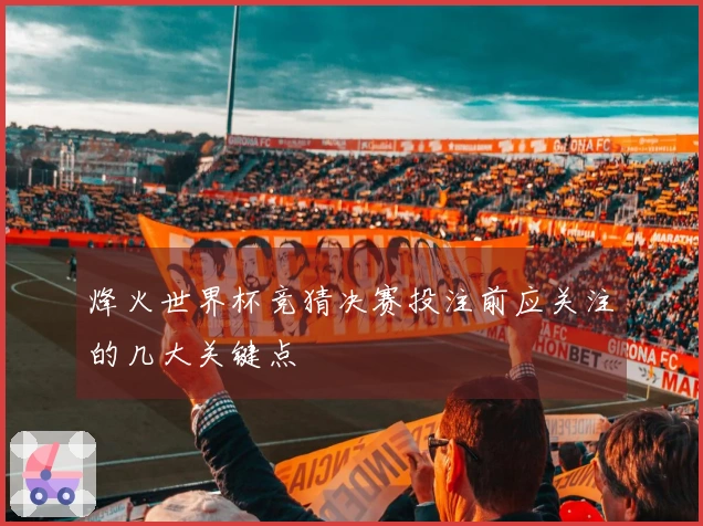 烽火世界杯竞猜决赛投注前应关注的几大关键点
